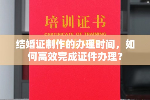 郧阳结婚证制作的办理时间，如何高效完成证件办理？